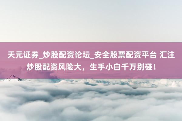 天元证券_炒股配资论坛_安全股票配资平台 汇注炒股配资风险大，生手小白千万别碰！
