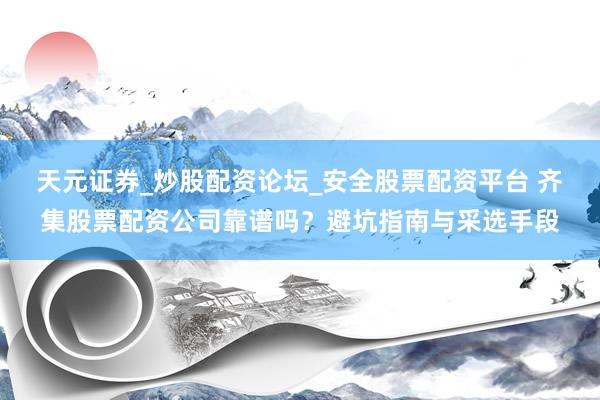 天元证券_炒股配资论坛_安全股票配资平台 齐集股票配资公司靠谱吗？避坑指南与采选手段