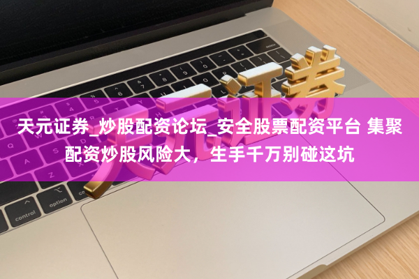 天元证券_炒股配资论坛_安全股票配资平台 集聚配资炒股风险大，生手千万别碰这坑
