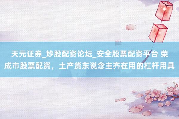 天元证券_炒股配资论坛_安全股票配资平台 荣成市股票配资，土产货东说念主齐在用的杠杆用具
