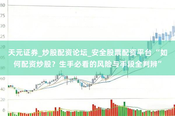 天元证券_炒股配资论坛_安全股票配资平台 “如何配资炒股？生手必看的风险与手段全判辨”
