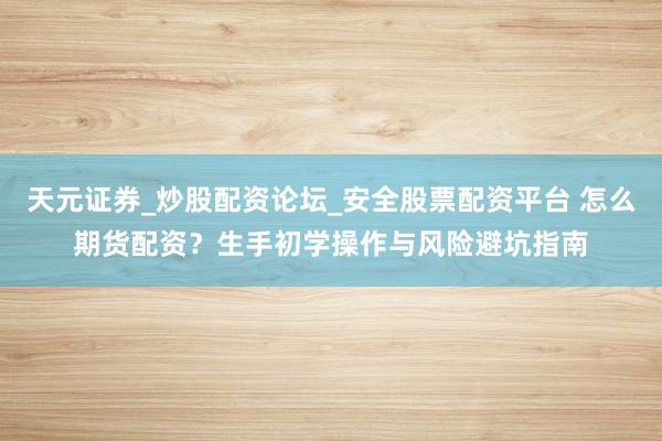 天元证券_炒股配资论坛_安全股票配资平台 怎么期货配资？生手初学操作与风险避坑指南